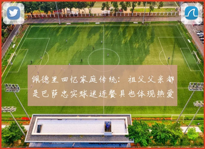 佩德里回忆家庭传统：祖父父亲都是巴萨忠实球迷连餐具也体现热爱