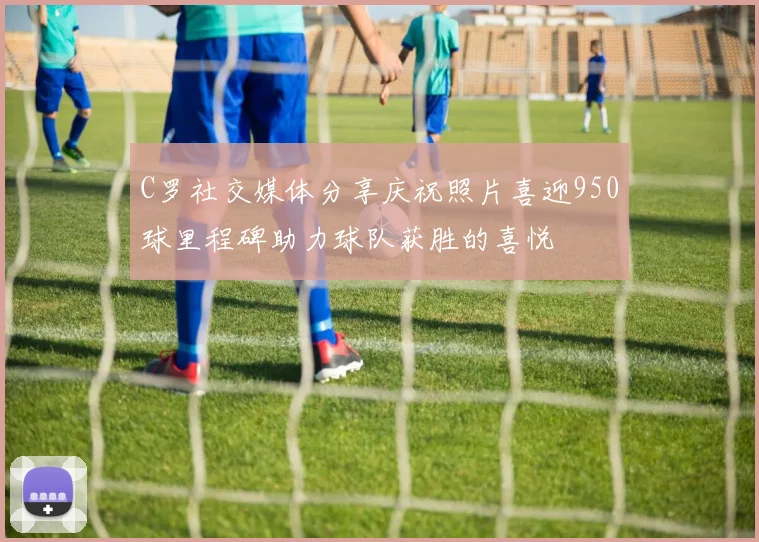 C罗社交媒体分享庆祝照片喜迎950球里程碑助力球队获胜的喜悦