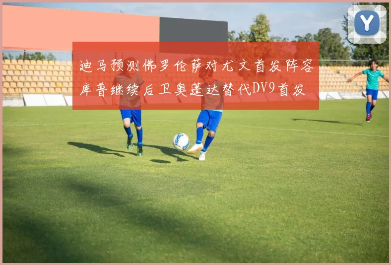 迪马预测佛罗伦萨对尤文首发阵容库普继续后卫奥蓬达替代DV9首发