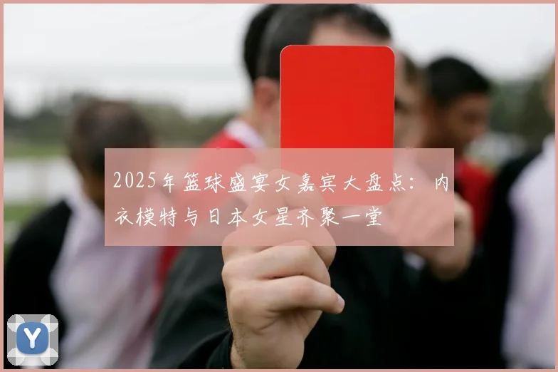 2025年篮球盛宴女嘉宾大盘点：内衣模特与日本女星齐聚一堂