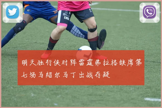 明天独行侠对阵雷霆弗拉格缺席第七场马绍尔马丁出战存疑
