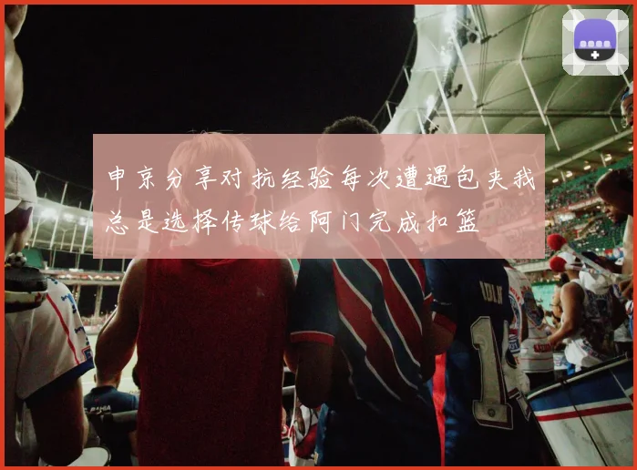 申京分享对抗经验每次遭遇包夹我总是选择传球给阿门完成扣篮