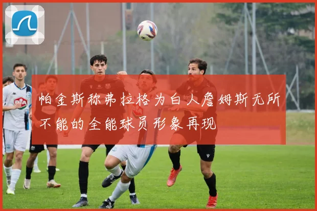 帕金斯称弗拉格为白人詹姆斯无所不能的全能球员形象再现