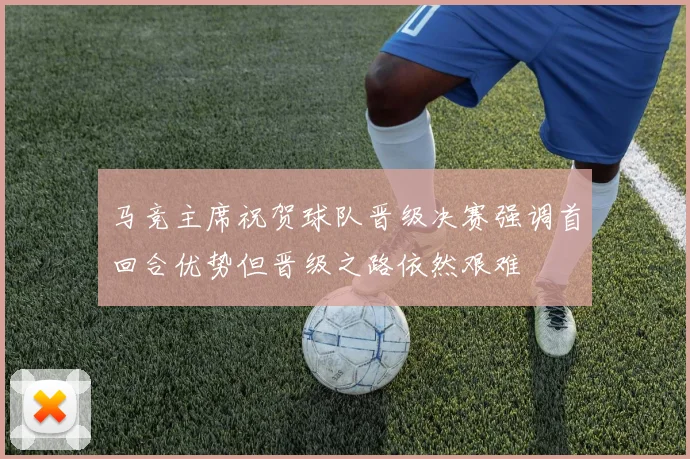 马竞主席祝贺球队晋级决赛强调首回合优势但晋级之路依然艰难