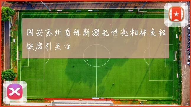 国安苏州首练新援孔特亮相林良铭缺席引关注
