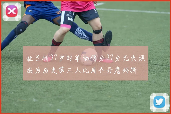 杜兰特37岁时单场得分37分无失误成为历史第三人比肩乔丹詹姆斯