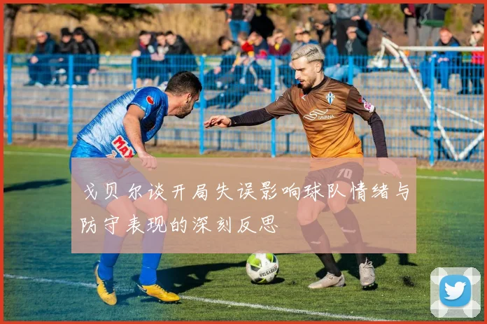 戈贝尔谈开局失误影响球队情绪与防守表现的深刻反思
