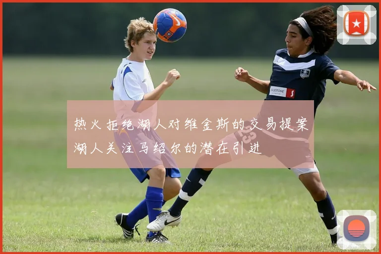 热火拒绝湖人对维金斯的交易提案湖人关注马绍尔的潜在引进