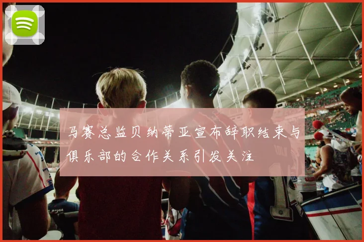 马赛总监贝纳蒂亚宣布辞职结束与俱乐部的合作关系引发关注