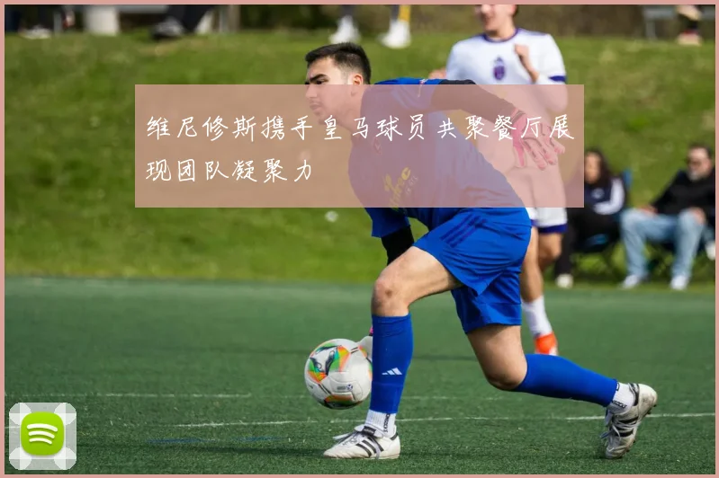 维尼修斯携手皇马球员共聚餐厅展现团队凝聚力