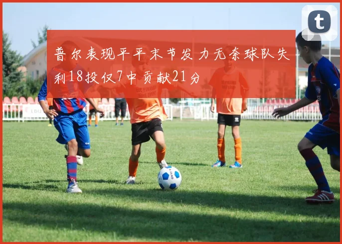 普尔表现平平末节发力无奈球队失利18投仅7中贡献21分