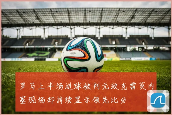 罗马上半场进球被判无效克雷莫内塞现场却持续显示领先比分