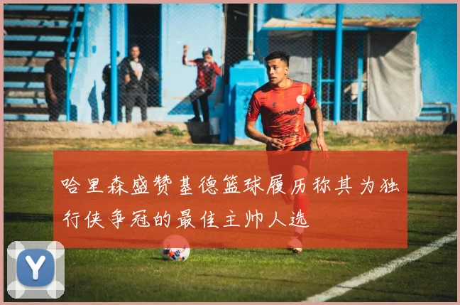 哈里森盛赞基德篮球履历称其为独行侠争冠的最佳主帅人选