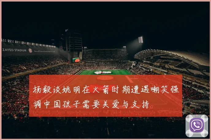 杨毅谈姚明在火箭时期遭遇嘲笑强调中国孩子需要关爱与支持